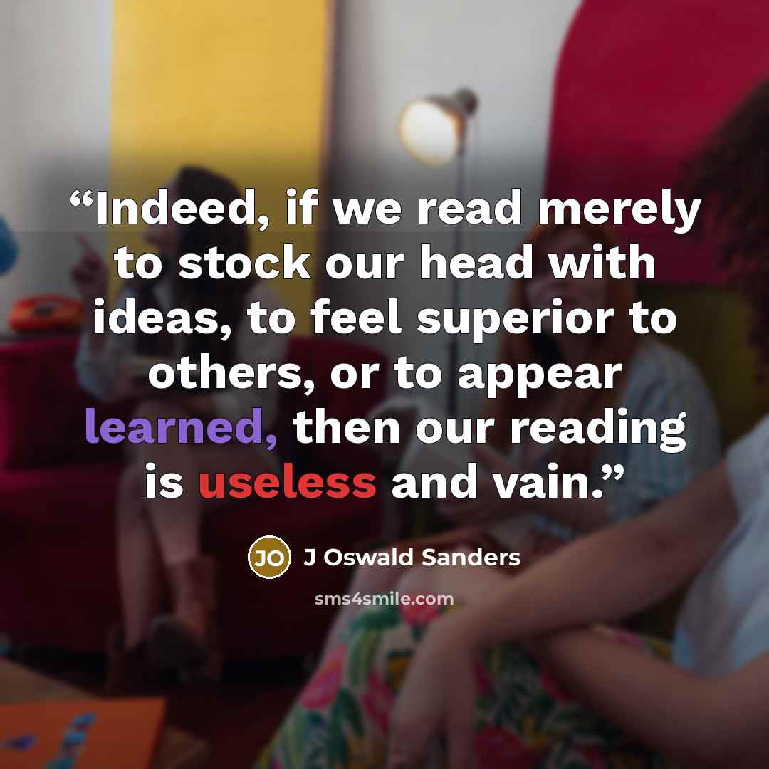 “Indeed, if we read merely to stock our head with ideas, to feel superior to others, or to appear learned, then our reading is useless and vain.” quote by J Oswald Sanders