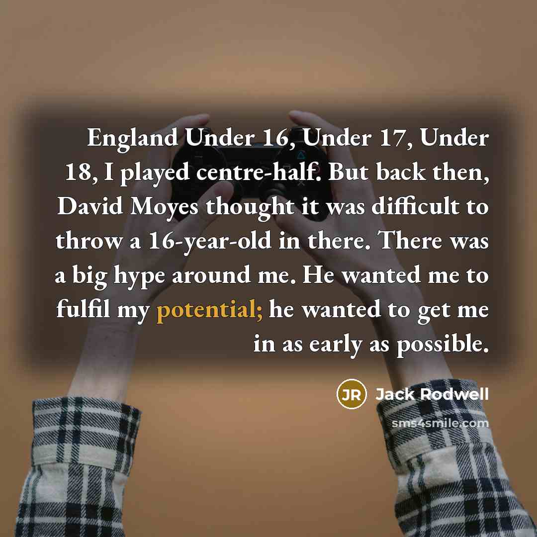 “England Under 16, Under 17, Under 18, I played centre-half. But back then, David Moyes thought it was difficult to throw a 16-year-old in there. There was a big hype around me. He wanted me to fulfil my potential; he wanted to get me in as early as possible.” quote by Jack Rodwell