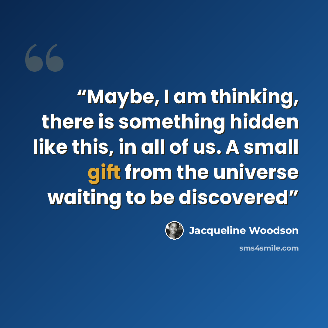 “Maybe, I am thinking, there is something hidden like this, in all of us. A small gift from the universe waiting to be discovered” quote by Jacqueline Woodson