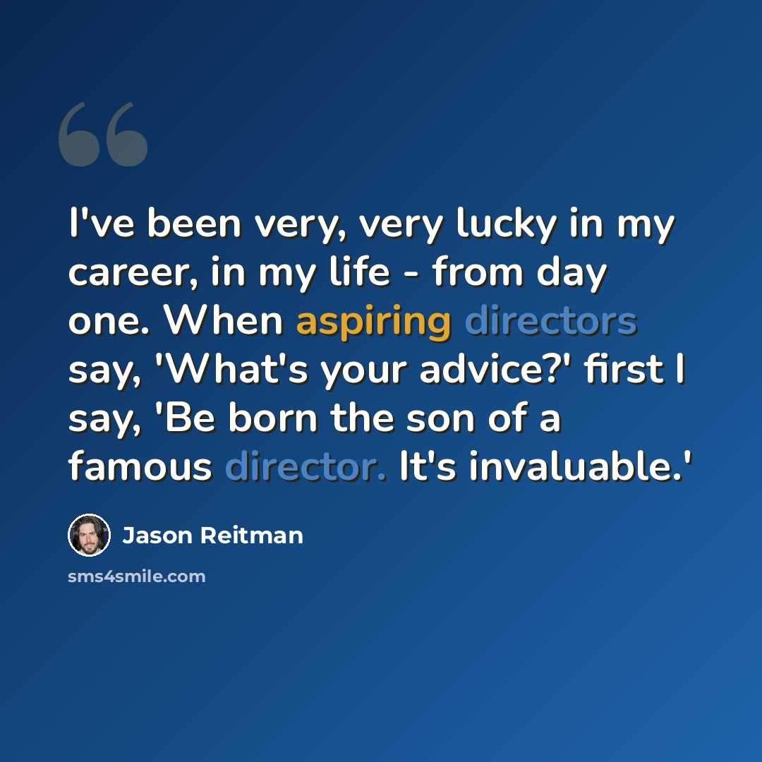 “I've been very, very lucky in my career, in my life - from day one. When aspiring directors say, 'What's your advice?' first I say, 'Be born the son of a famous director. It's invaluable.'” quote by Jason Reitman