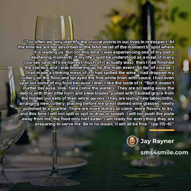 “Too often we only identify the crucial points in our lives in retrospect. At the time we are too absorbed in the fetid detail of the moment to spot where it is leading us. But not this time. I was experiencing one of my dad’s deafening moments. If my life could be understood as a meal of many…” quote by Jay Rayner