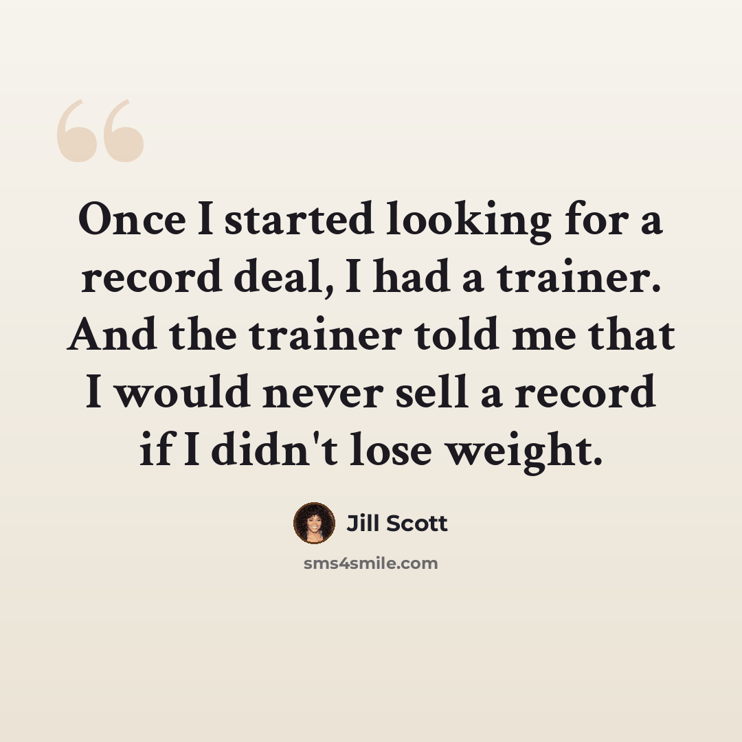 “Once I started looking for a record deal, I had a trainer. And the trainer told me that I would never sell a record if I didn't lose weight.” quote by Jill Scott