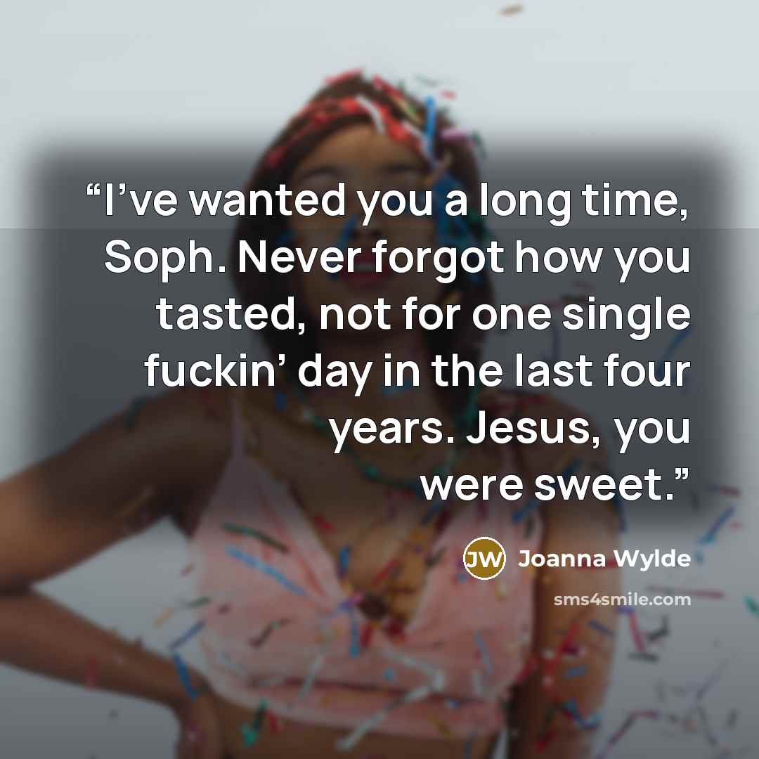 “I’ve wanted you a long time, Soph. Never forgot how you tasted, not for one single fuckin’ day in the last four years. Jesus, you were sweet.” quote by Joanna Wylde
