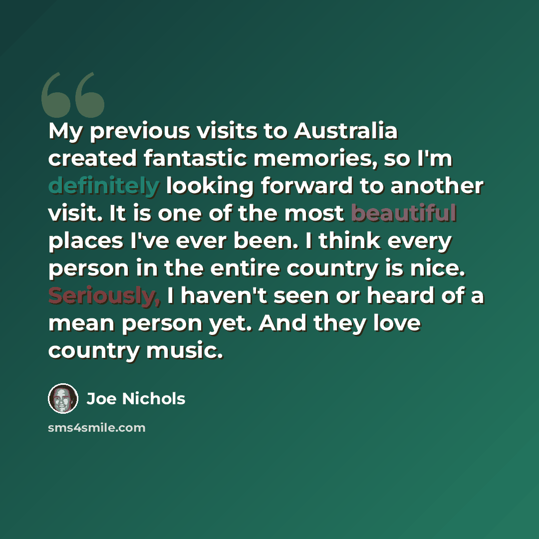 “My previous visits to Australia created fantastic memories, so I'm definitely looking forward to another visit. It is one of the most beautiful places I've ever been. I think every person in the entire country is nice. Seriously, I haven't seen or heard of a mean person yet. And they love country…” quote by Joe Nichols