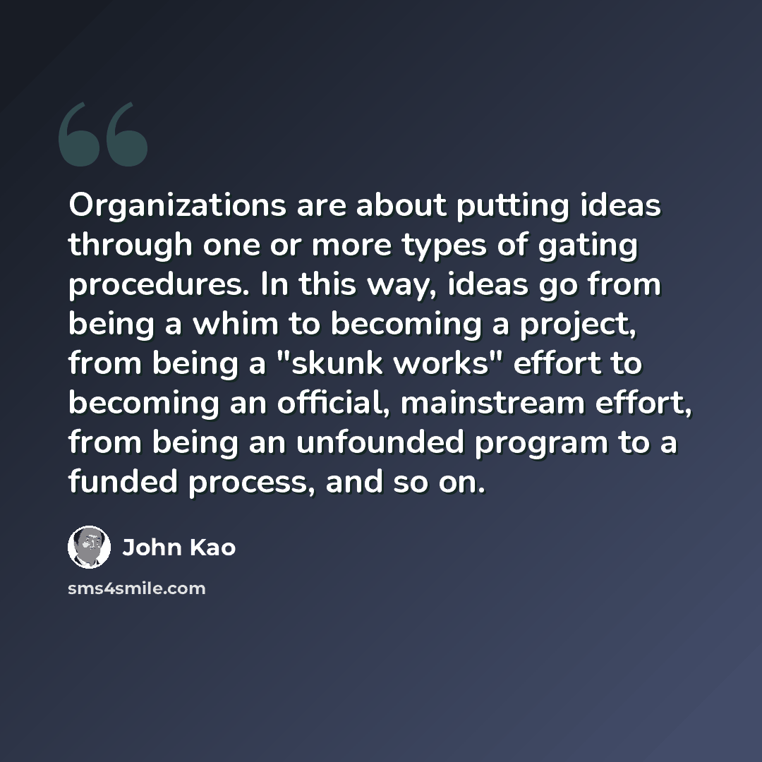 “Organizations are about putting ideas through one or more types of gating procedures. In this way, ideas go from being a whim to becoming a project, from being a "skunk works" effort to becoming an official, mainstream effort, from being an unfounded program to a funded process, and so on.” quote by John Kao