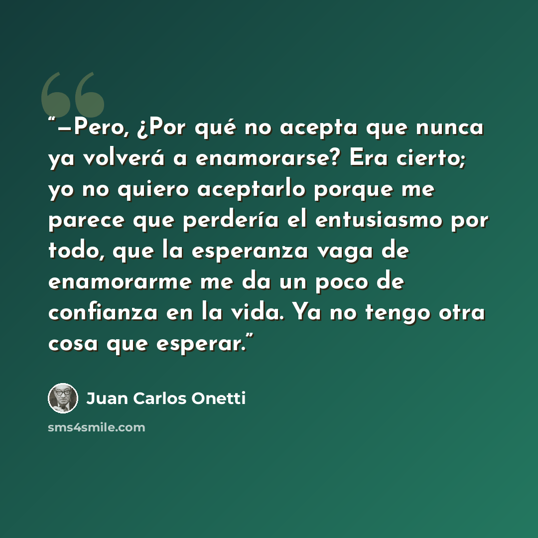 “—Pero, ¿Por qué no acepta que nunca ya volverá a enamorarse? Era cierto; yo no quiero aceptarlo porque me parece que perdería el entusiasmo por todo, que la esperanza vaga de enamorarme me da un poco de confianza en la vida. Ya no tengo otra cosa que esperar.” quote by Juan Carlos Onetti