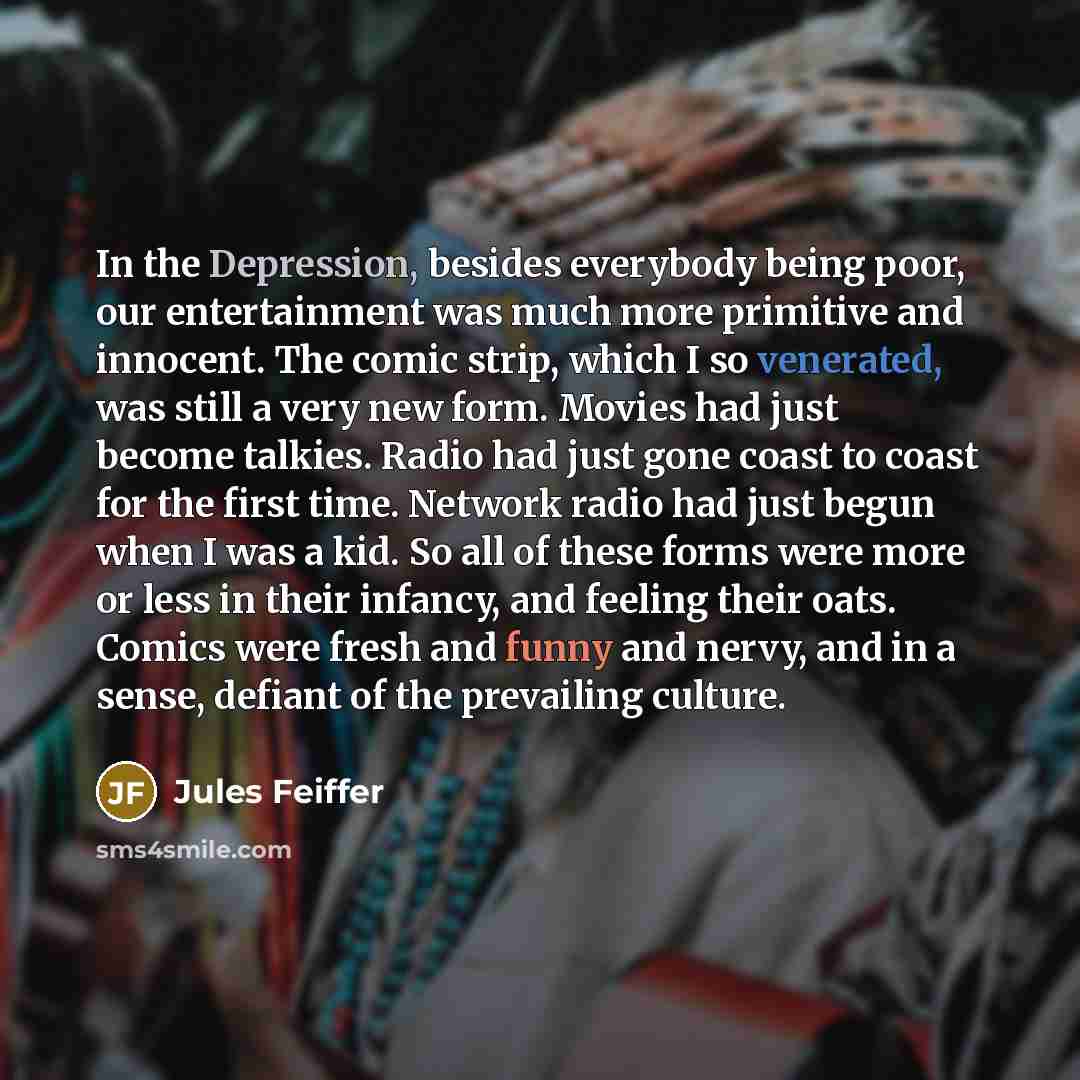 “In the Depression, besides everybody being poor, our entertainment was much more primitive and innocent. The comic strip, which I so venerated, was still a very new form. Movies had just become talkies. Radio had just gone coast to coast for the first time. Network radio had just begun when I was…” quote by Jules Feiffer