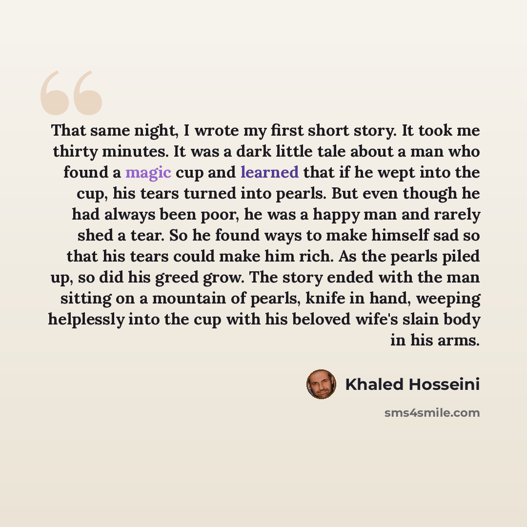 “That same night, I wrote my first short story. It took me thirty minutes. It was a dark little tale about a man who found a magic cup and learned that if he wept into the cup, his tears turned into pearls. But even though he had always been poor, he was a happy man and rarely shed a tear. So he…” quote by Khaled Hosseini