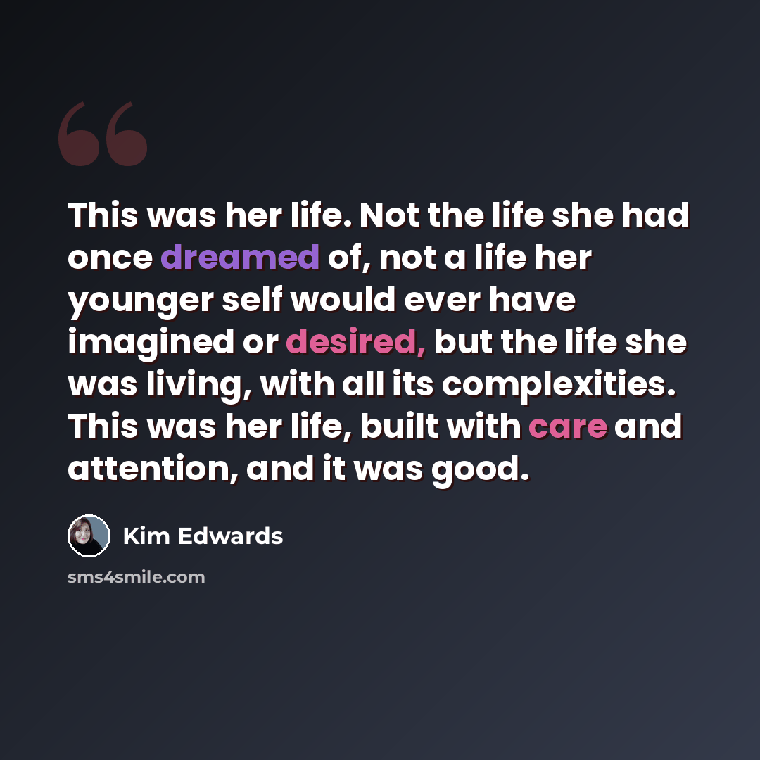 “This was her life. Not the life she had once dreamed of, not a life her younger self would ever have imagined or desired, but the life she was living, with all its complexities. This was her life, built with care and attention, and it was good.” quote by Kim Edwards