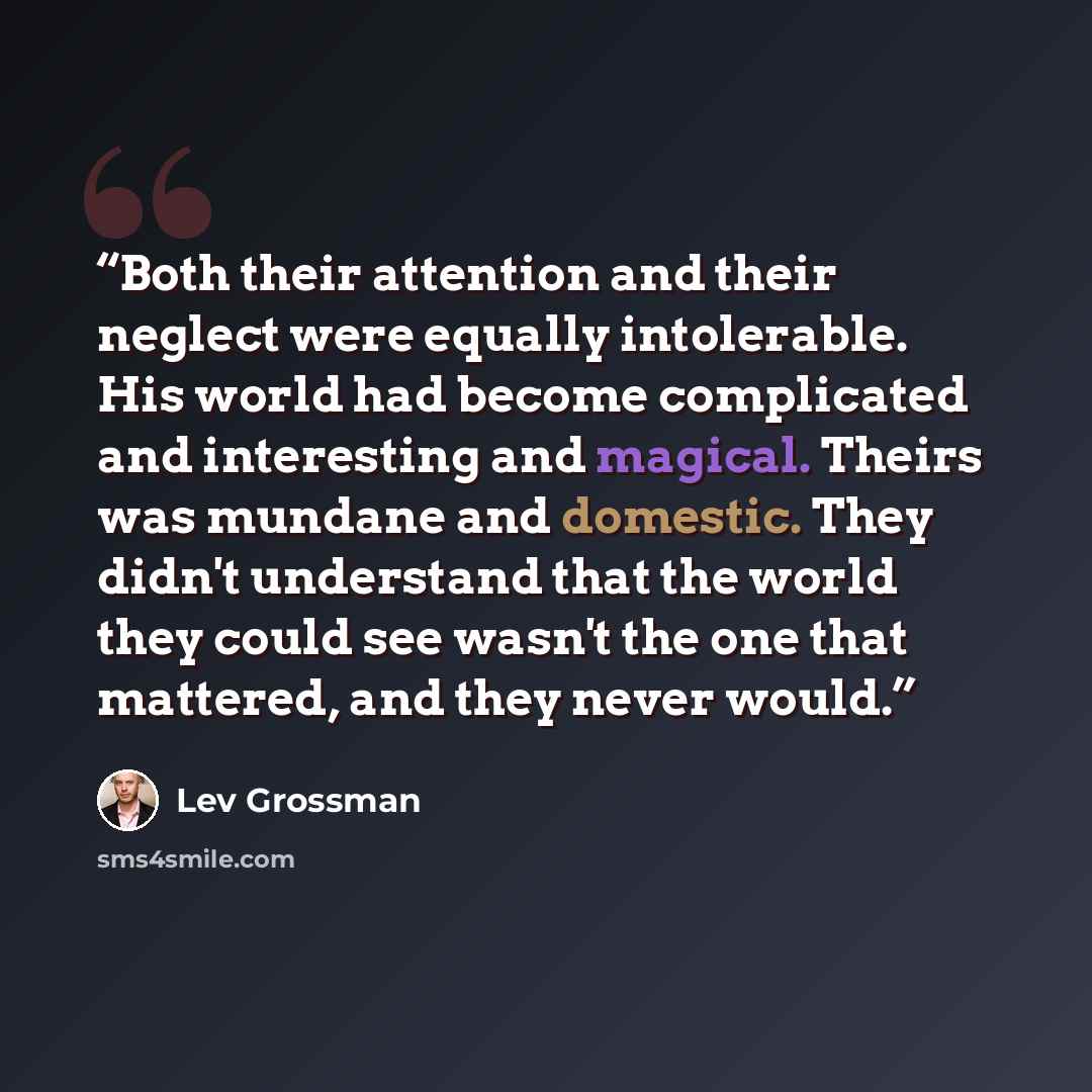 “Both their attention and their neglect were equally intolerable. His world had become complicated and interesting and magical. Theirs was mundane and domestic. They didn't understand that the world they could see wasn't the one that mattered, and they never would.” quote by Lev Grossman