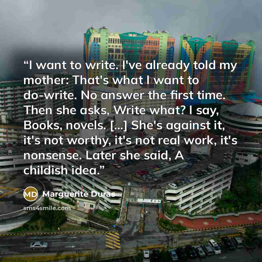 “I want to write. I've already told my mother: That's what I want to do-write. No answer the first time. Then she asks, Write what? I say, Books, novels. [...] She's against it, it's not worthy, it's not real work, it's nonsense. Later she said, A childish idea.” quote by Marguerite Duras