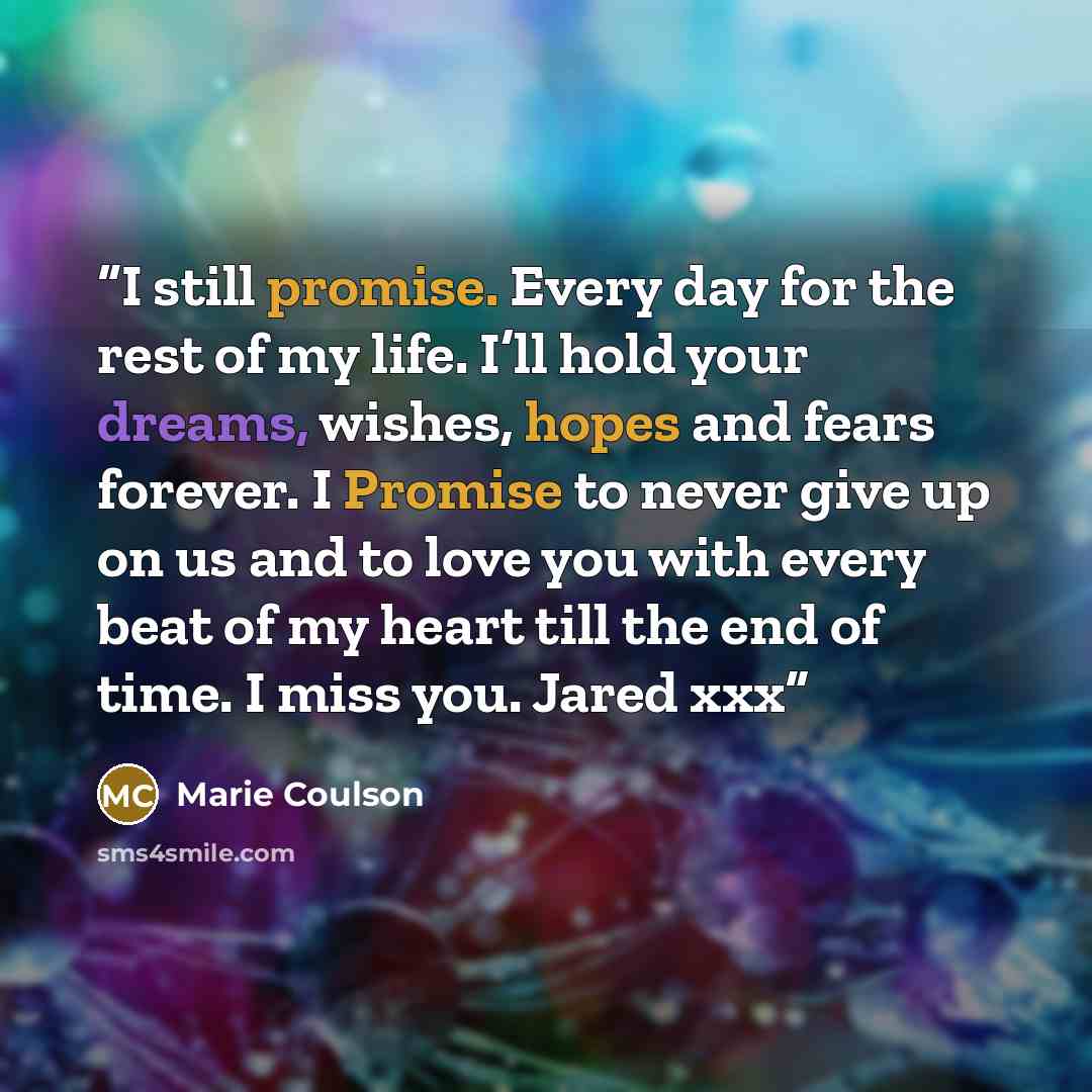 “I still promise. Every day for the rest of my life. I’ll hold your dreams, wishes, hopes and fears forever. I Promise to never give up on us and to love you with every beat of my heart till the end of time. I miss you. Jared xxx” quote by Marie Coulson