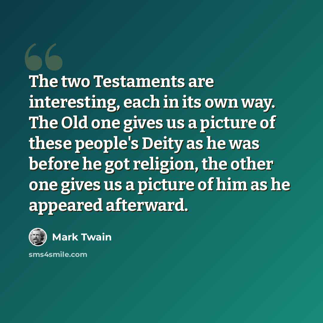 “The two Testaments are interesting, each in its own way. The Old one gives us a picture of these people's Deity as he was before he got religion, the other one gives us a picture of him as he appeared afterward.” quote by Mark Twain