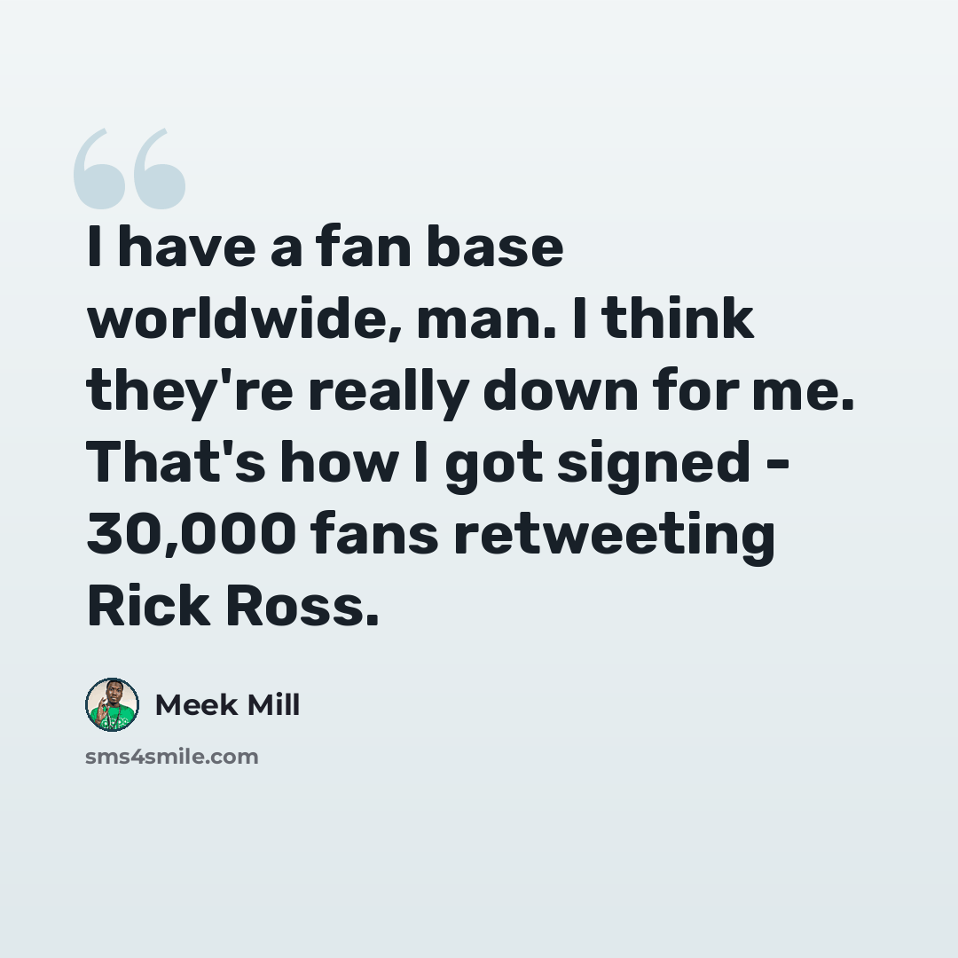 “I have a fan base worldwide, man. I think they're really down for me. That's how I got signed - 30,000 fans retweeting Rick Ross.” quote by Meek Mill