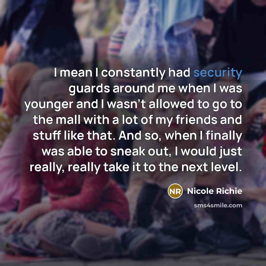 “I mean I constantly had security guards around me when I was younger and I wasn't allowed to go to the mall with a lot of my friends and stuff like that. And so, when I finally was able to sneak out, I would just really, really take it to the next level.” quote by Nicole Richie