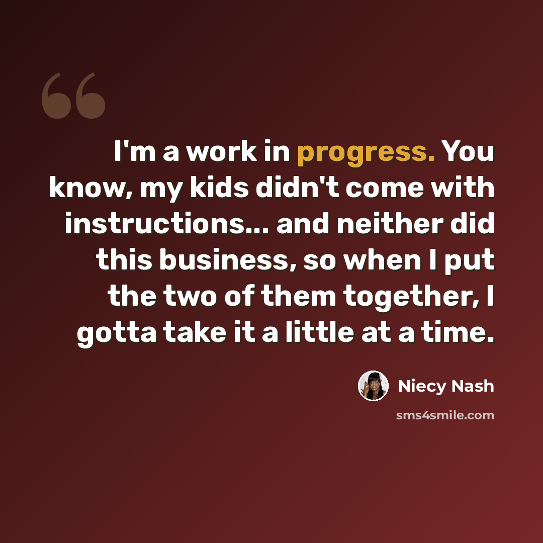 “I'm a work in progress. You know, my kids didn't come with instructions... and neither did this business, so when I put the two of them together, I gotta take it a little at a time.” quote by Niecy Nash