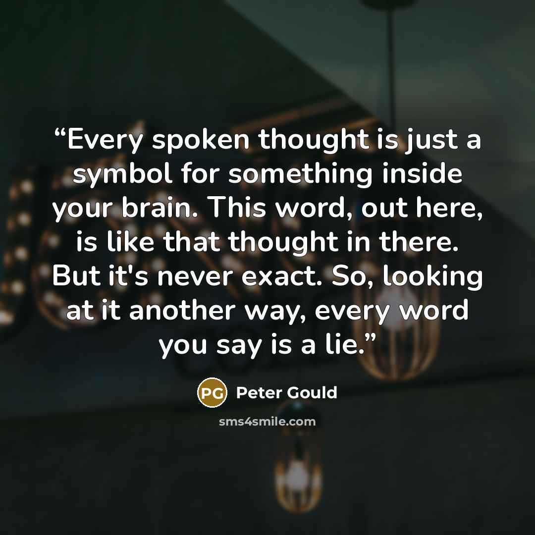 “Every spoken thought is just a symbol for something inside your brain. This word, out here, is like that thought in there. But it's never exact. So, looking at it another way, every word you say is a lie.” quote by Peter Gould