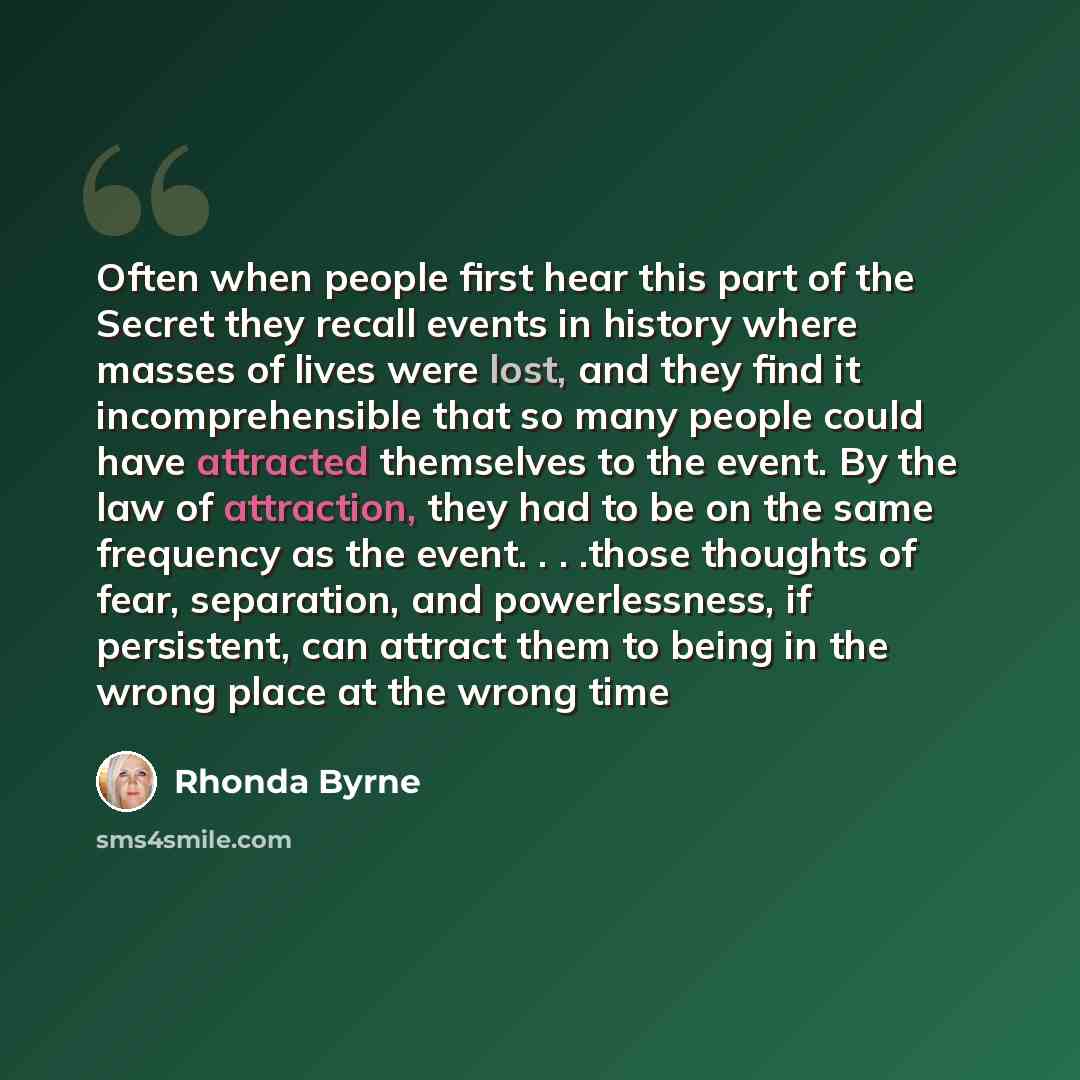“Often when people first hear this part of the Secret they recall events in history where masses of lives were lost, and they find it incomprehensible that so many people could have attracted themselves to the event. By the law of attraction, they had to be on the same frequency as the event…” quote by Rhonda Byrne