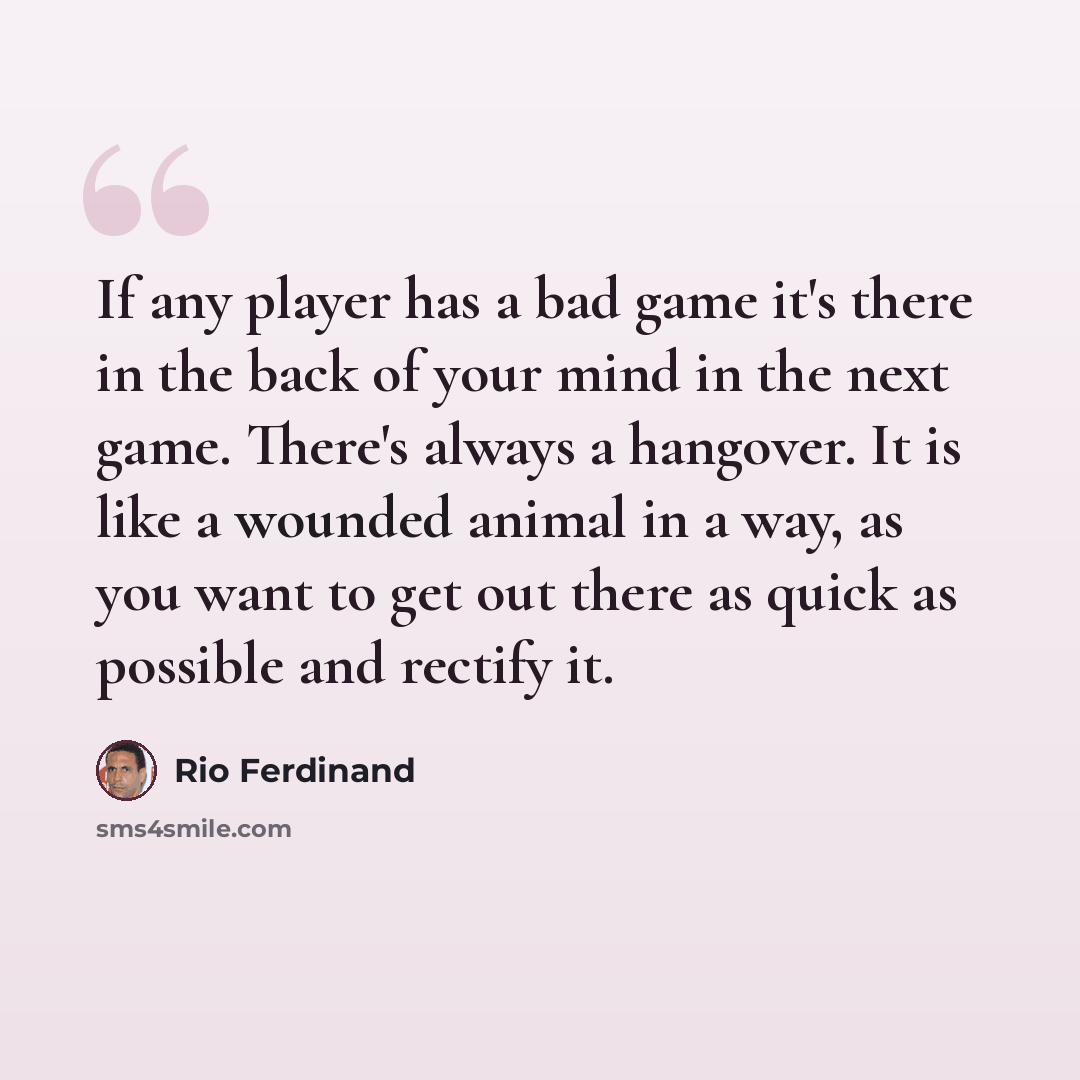 “If any player has a bad game it's there in the back of your mind in the next game. There's always a hangover. It is like a wounded animal in a way, as you want to get out there as quick as possible and rectify it.” quote by Rio Ferdinand