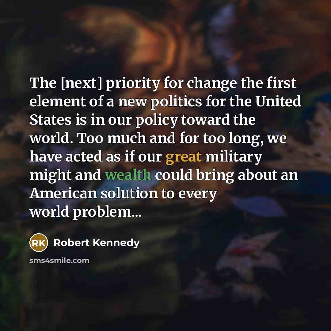 “The [next] priority for change the first element of a new politics for the United States is in our policy toward the world. Too much and for too long, we have acted as if our great military might and wealth could bring about an American solution to every world problem...” quote by Robert Kennedy
