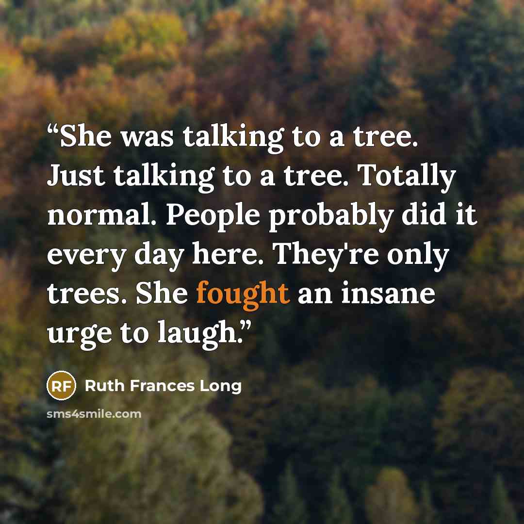 “She was talking to a tree. Just talking to a tree. Totally normal. People probably did it every day here. They're only trees. She fought an insane urge to laugh.” quote by Ruth Frances Long
