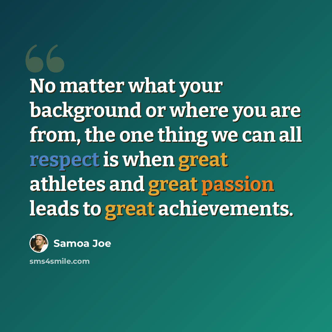 “No matter what your background or where you are from, the one thing we can all respect is when great athletes and great passion leads to great achievements.” quote by Samoa Joe