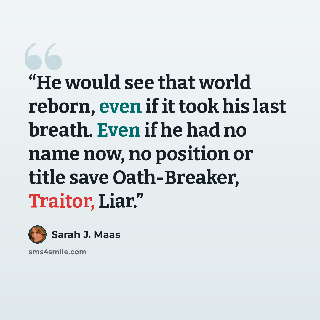 “He would see that world reborn, even if it took his last breath. Even if he had no name now, no position or title save Oath-Breaker, Traitor, Liar.” quote by Sarah J. Maas