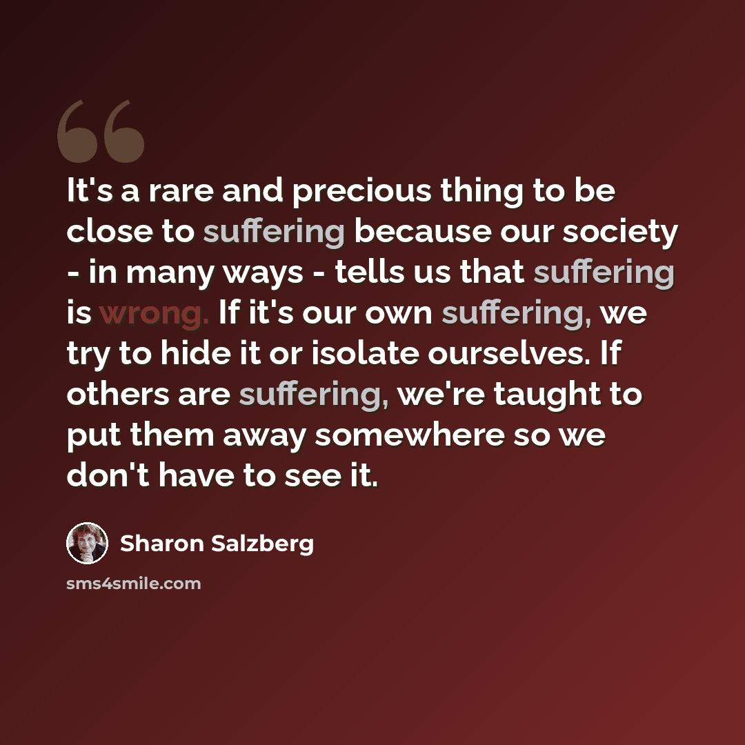 “It's a rare and precious thing to be close to suffering because our society - in many ways - tells us that suffering is wrong. If it's our own suffering, we try to hide it or isolate ourselves. If others are suffering, we're taught to put them away somewhere so we don't have to see it.” quote by Sharon Salzberg