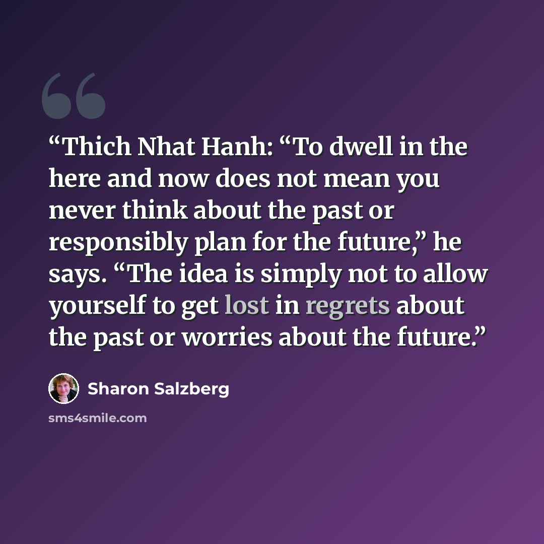 “Thich Nhat Hanh: “To dwell in the here and now does not mean you never think about the past or responsibly plan for the future,” he says. “The idea is simply not to allow yourself to get lost in regrets about the past or worries about the future.” quote by Sharon Salzberg