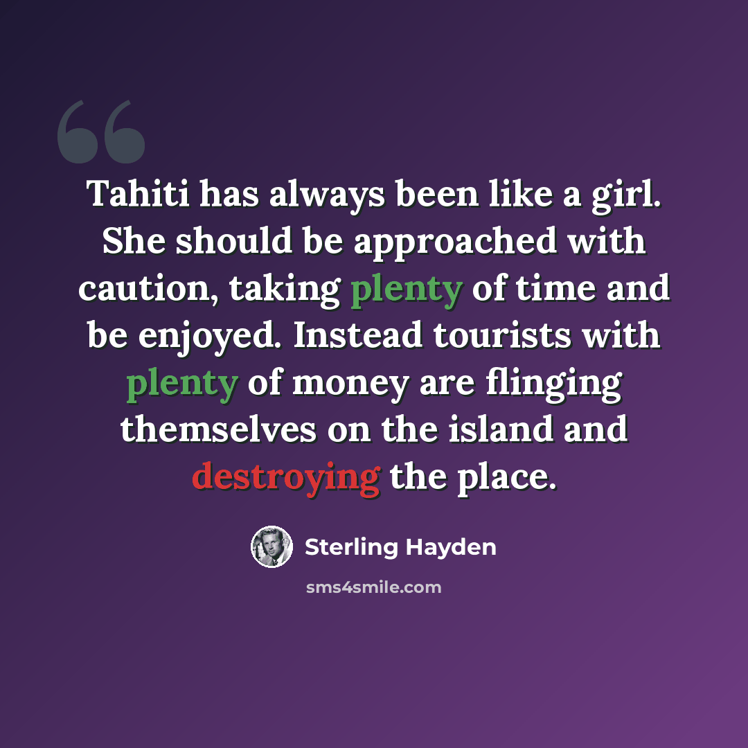“Tahiti has always been like a girl. She should be approached with caution, taking plenty of time and be enjoyed. Instead tourists with plenty of money are flinging themselves on the island and destroying the place.” quote by Sterling Hayden