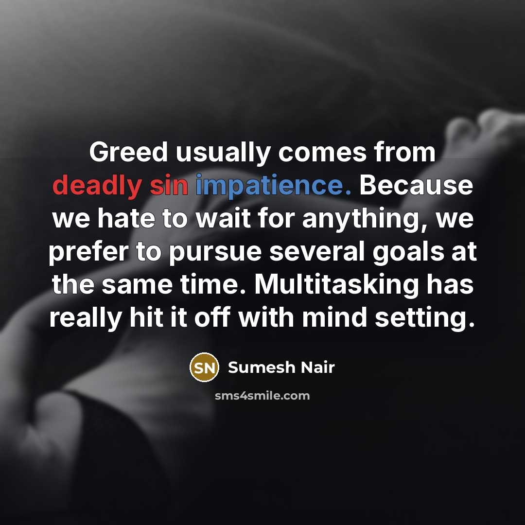 “Greed usually comes from deadly sin impatience. Because we hate to wait for anything, we prefer to pursue several goals at the same time. Multitasking has really hit it off with mind setting.” quote by Sumesh Nair