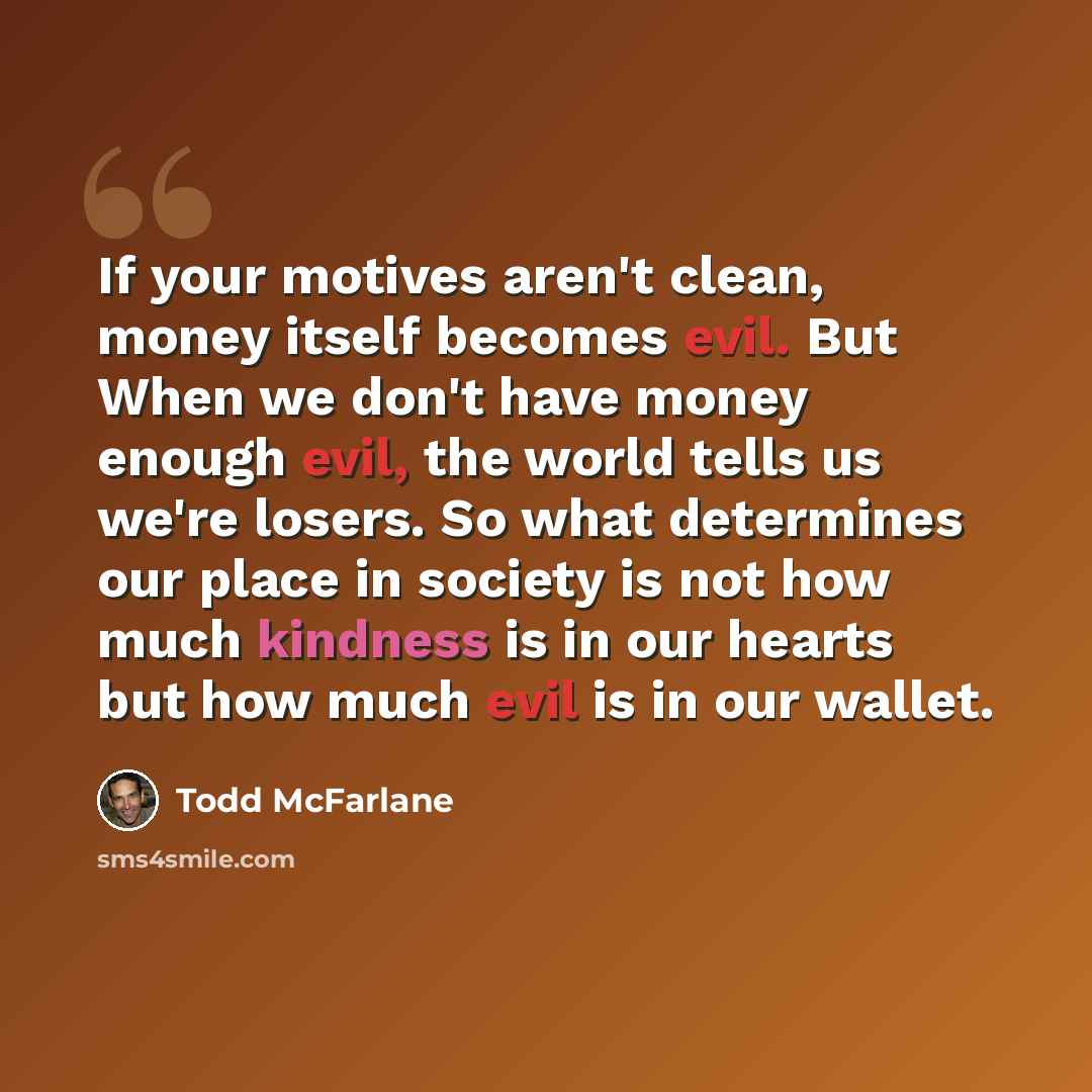 “If your motives aren't clean, money itself becomes evil. But When we don't have money enough evil, the world tells us we're losers. So what determines our place in society is not how much kindness is in our hearts but how much evil is in our wallet.” quote by Todd McFarlane