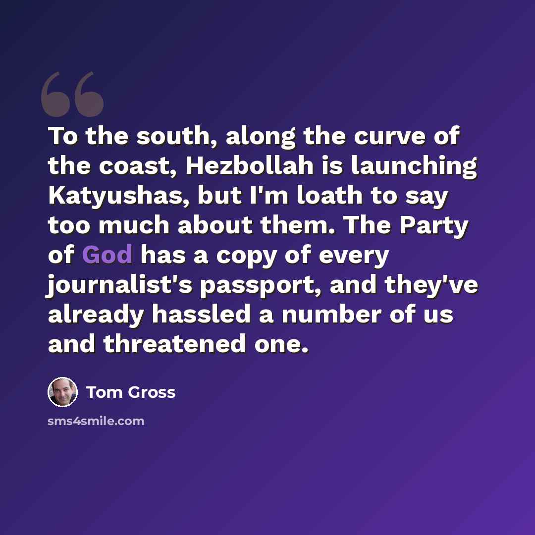 “To the south, along the curve of the coast, Hezbollah is launching Katyushas, but I'm loath to say too much about them. The Party of God has a copy of every journalist's passport, and they've already hassled a number of us and threatened one.” quote by Tom Gross
