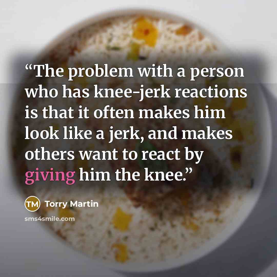 “The problem with a person who has knee-jerk reactions is that it often makes him look like a jerk, and makes others want to react by giving him the knee.” quote by Torry Martin