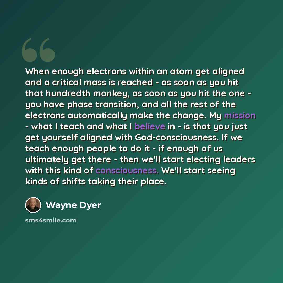 “When enough electrons within an atom get aligned and a critical mass is reached - as soon as you hit that hundredth monkey, as soon as you hit the one - you have phase transition, and all the rest of the electrons automatically make the change. My mission - what I teach and what I believe in - is…” quote by Wayne Dyer
