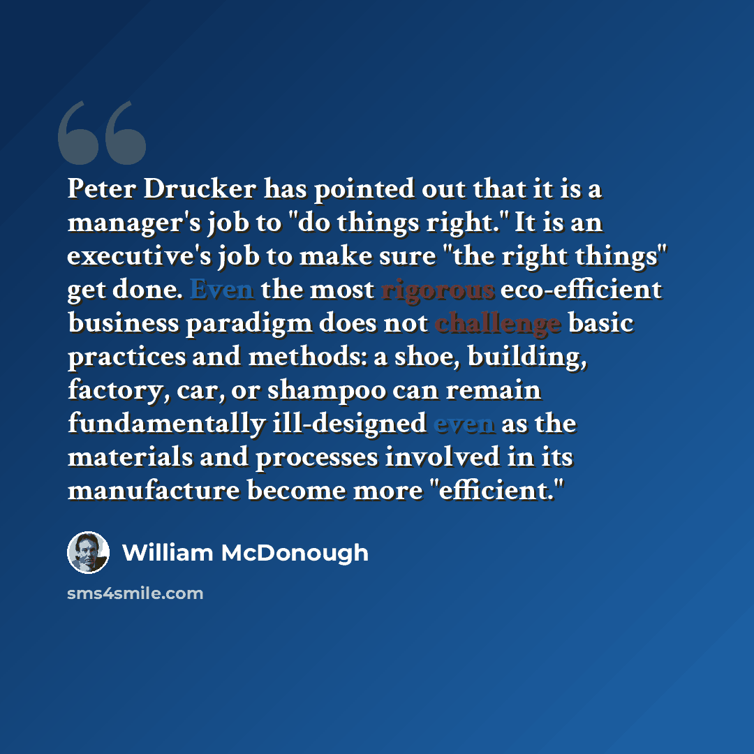 “Peter Drucker has pointed out that it is a manager's job to "do things right." It is an executive's job to make sure "the right things" get done. Even the most rigorous eco-efficient business paradigm does not challenge basic practices and methods: a shoe, building, factory, car, or shampoo can…” quote by William McDonough