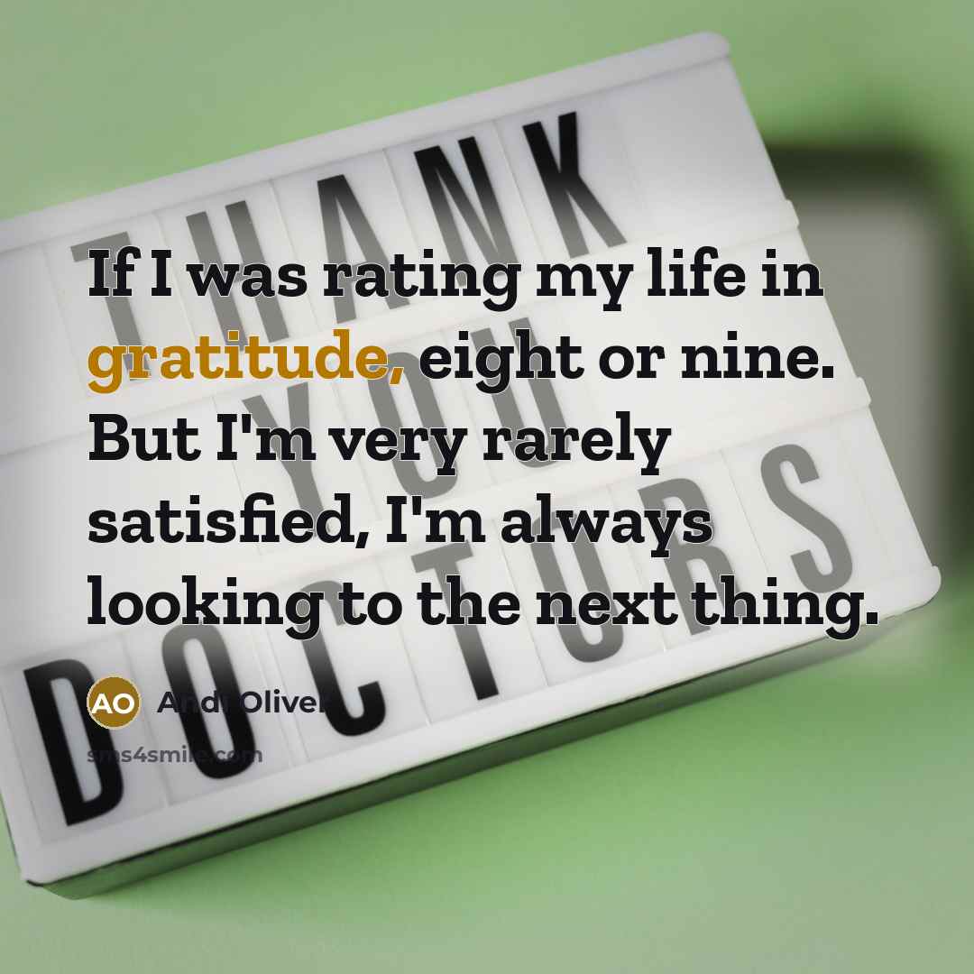 “If I was rating my life in gratitude, eight or nine. But I'm very rarely satisfied, I'm always looking to the next thing.” quote by Andi Oliver