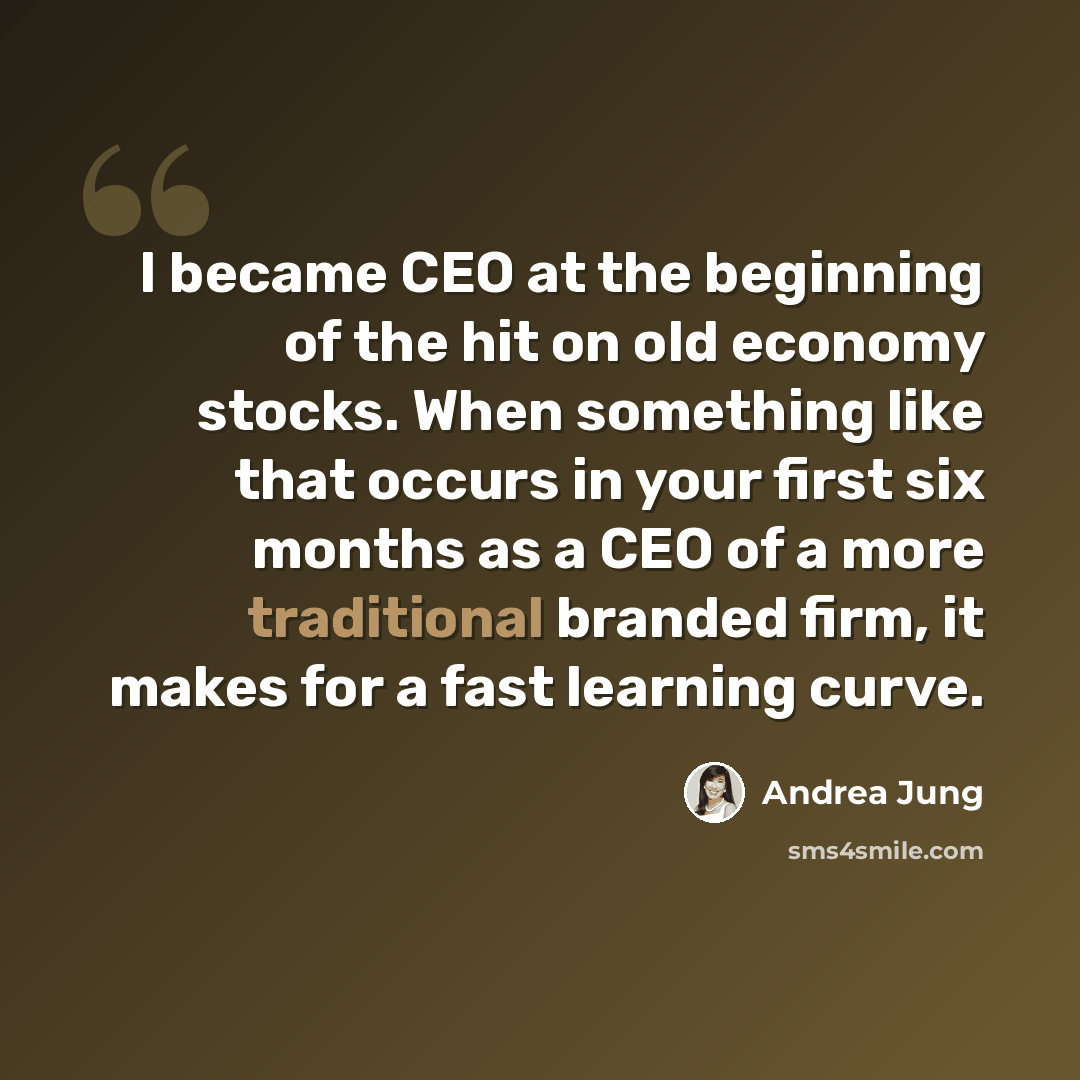 “I became CEO at the beginning of the hit on old economy stocks. When something like that occurs in your first six months as a CEO of a more traditional branded firm, it makes for a fast learning curve.” quote by Andrea Jung