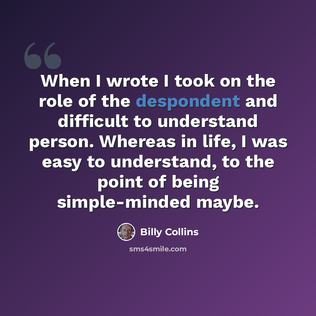 “When I wrote I took on the role of the despondent and difficult to understand person. Whereas in life, I was easy to understand, to the point of being simple-minded maybe.” quote by Billy Collins