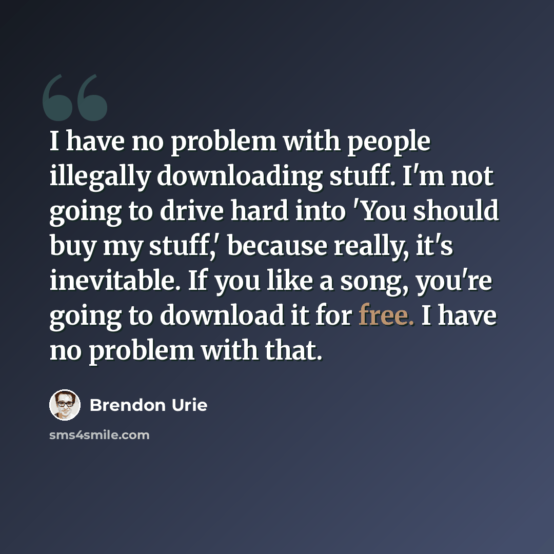 “I have no problem with people illegally downloading stuff. I'm not going to drive hard into 'You should buy my stuff,' because really, it's inevitable. If you like a song, you're going to download it for free. I have no problem with that.” quote by Brendon Urie