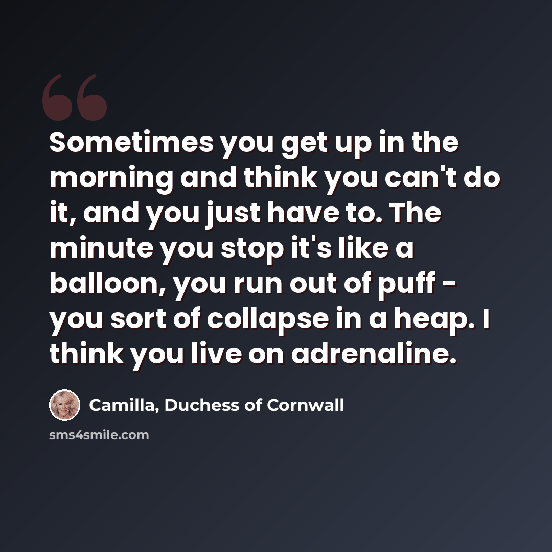 “Sometimes you get up in the morning and think you can't do it, and you just have to. The minute you stop it's like a balloon, you run out of puff - you sort of collapse in a heap. I think you live on adrenaline.” quote by Camilla, Duchess of Cornwall