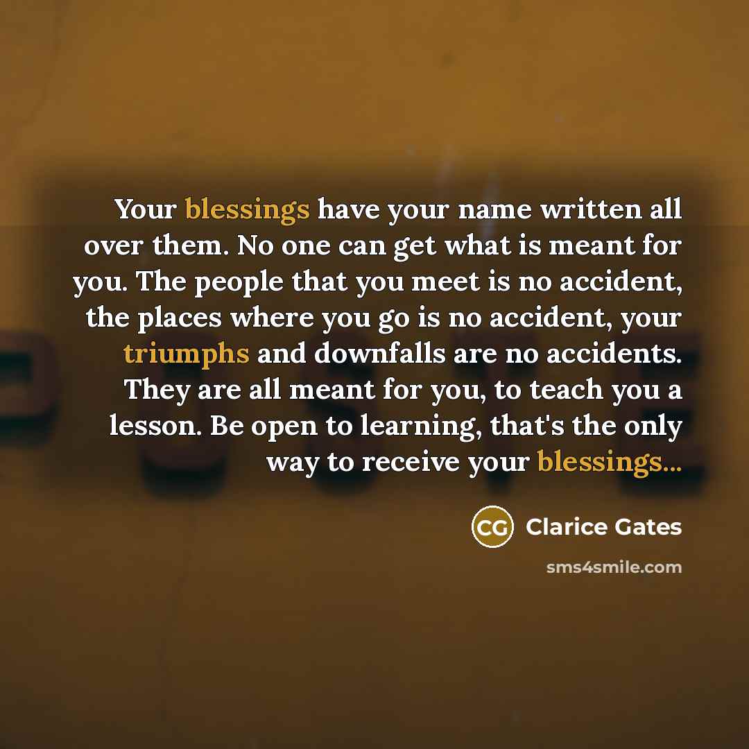 “Your blessings have your name written all over them. No one can get what is meant for you. The people that you meet is no accident, the places where you go is no accident, your triumphs and downfalls are no accidents. They are all meant for you, to teach you a lesson. Be open to learning, that's…” quote by Clarice Gates