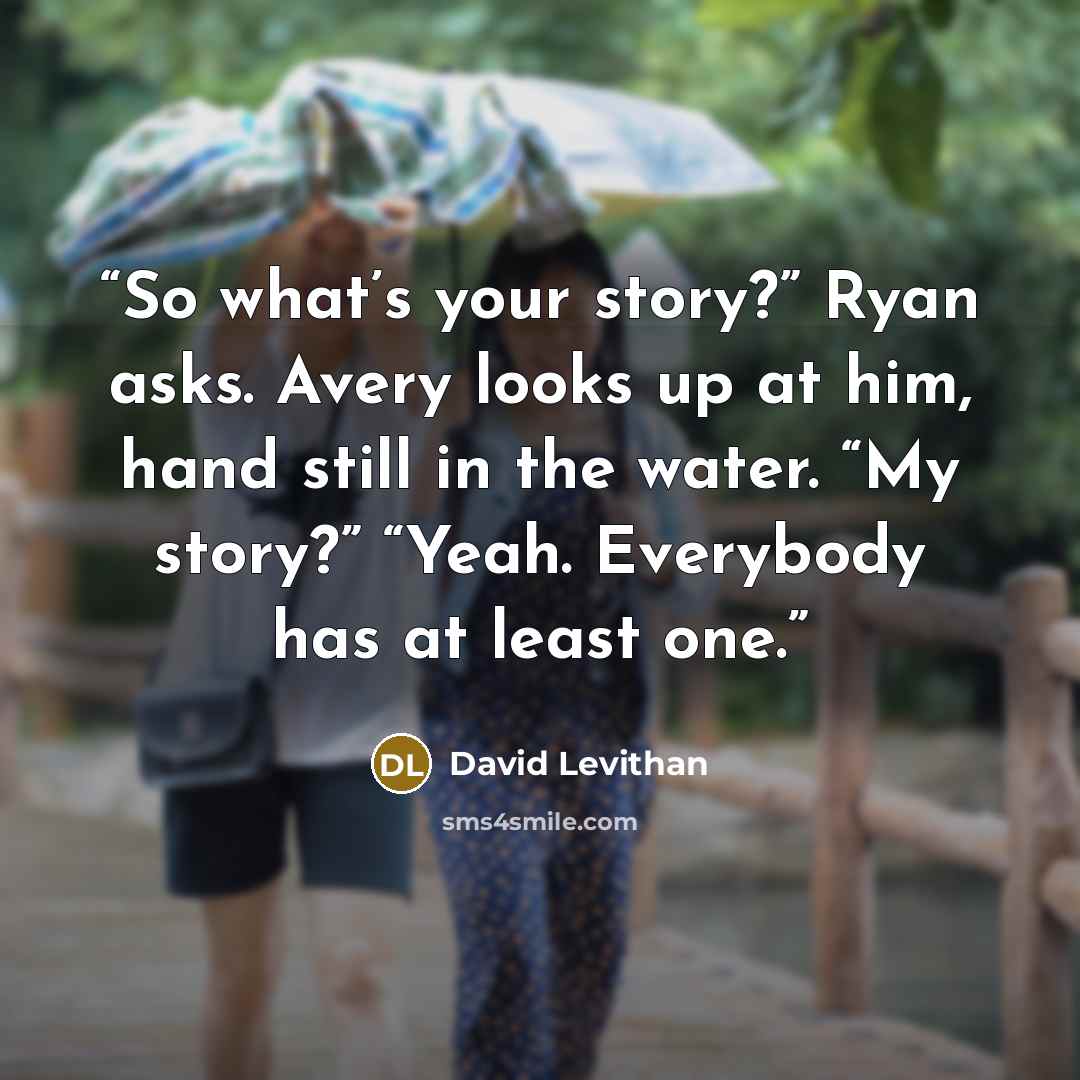 “So what’s your story?” Ryan asks. Avery looks up at him, hand still in the water. “My story?” “Yeah. Everybody has at least one.” quote by David Levithan