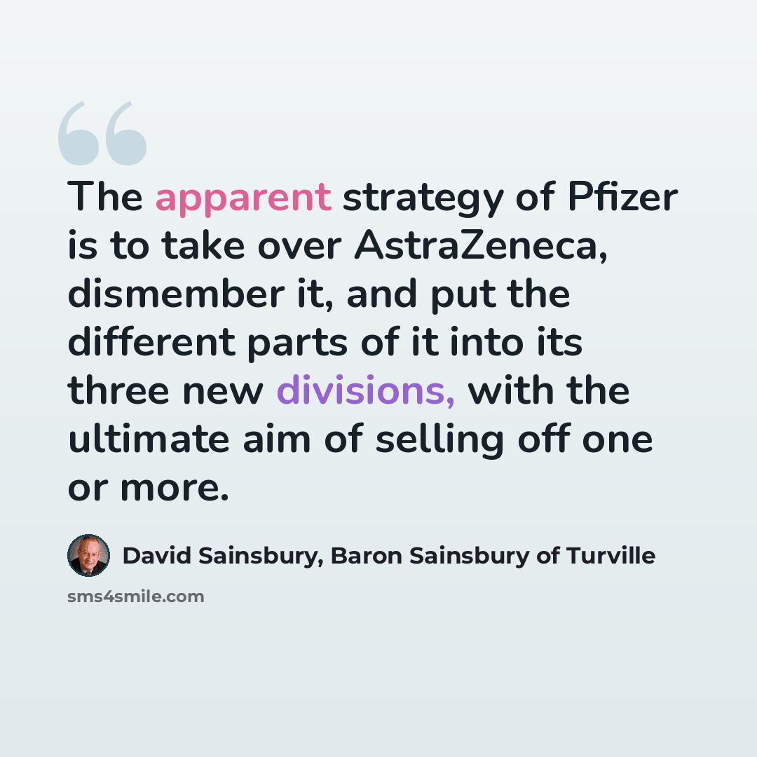“The apparent strategy of Pfizer is to take over AstraZeneca, dismember it, and put the different parts of it into its three new divisions, with the ultimate aim of selling off one or more.” quote by David Sainsbury, Baron Sainsbury of Turville