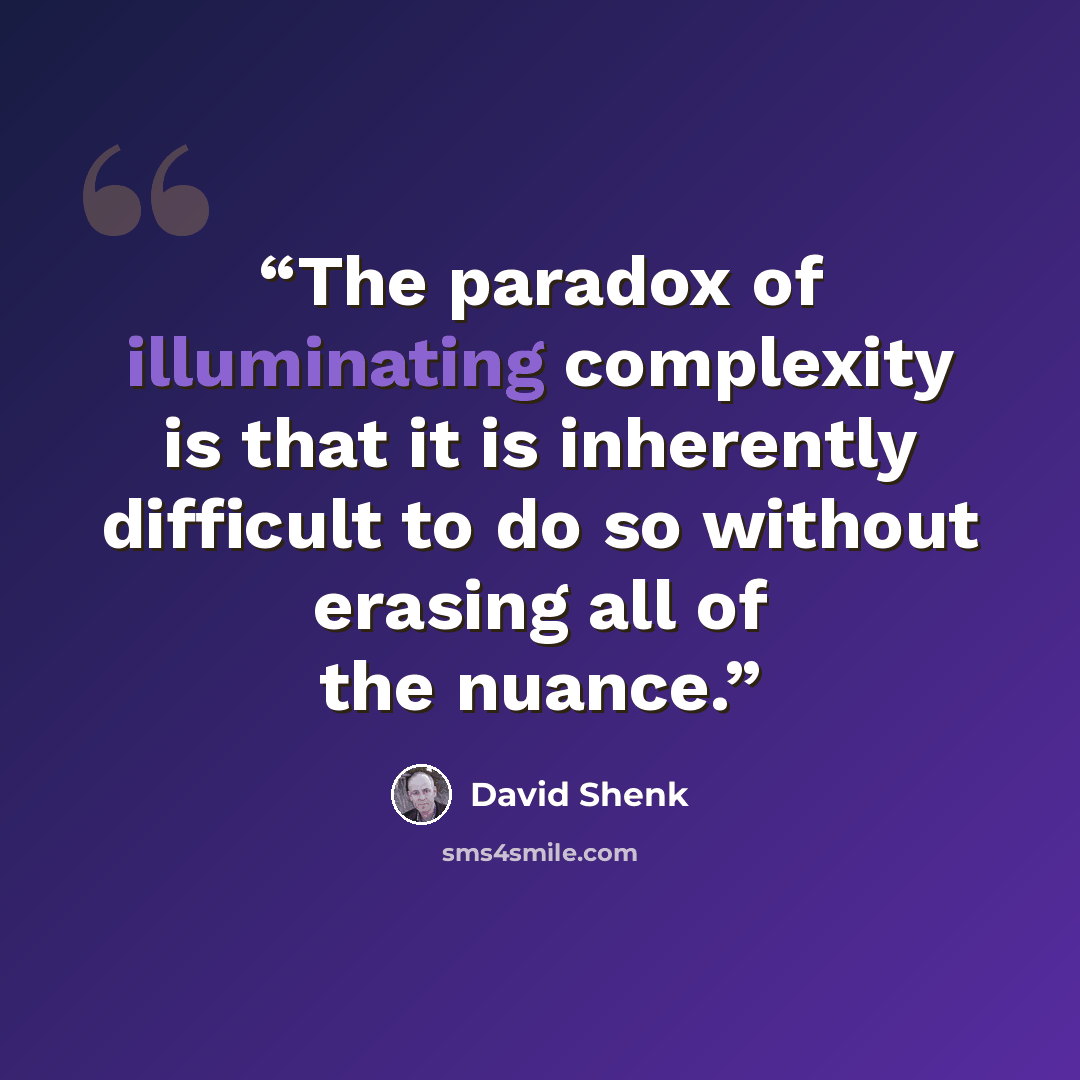 “The paradox of illuminating complexity is that it is inherently difficult to do so without erasing all of the nuance.” quote by David Shenk