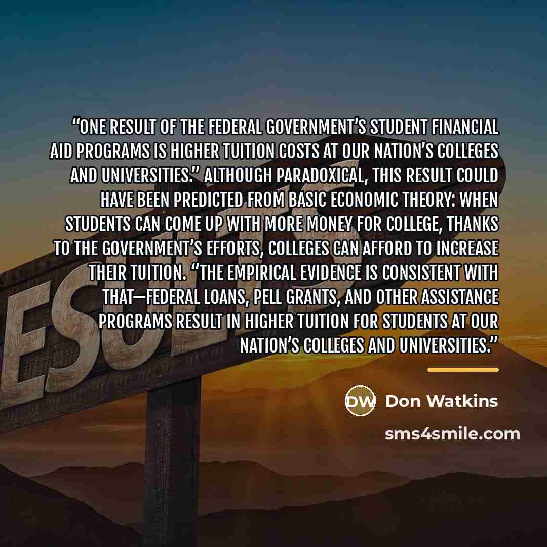 “One result of the federal government’s student financial aid programs is higher tuition costs at our nation’s colleges and universities.” Although paradoxical, this result could have been predicted from basic economic theory: when students can come up with more money for college, thanks to the…” quote by Don Watkins