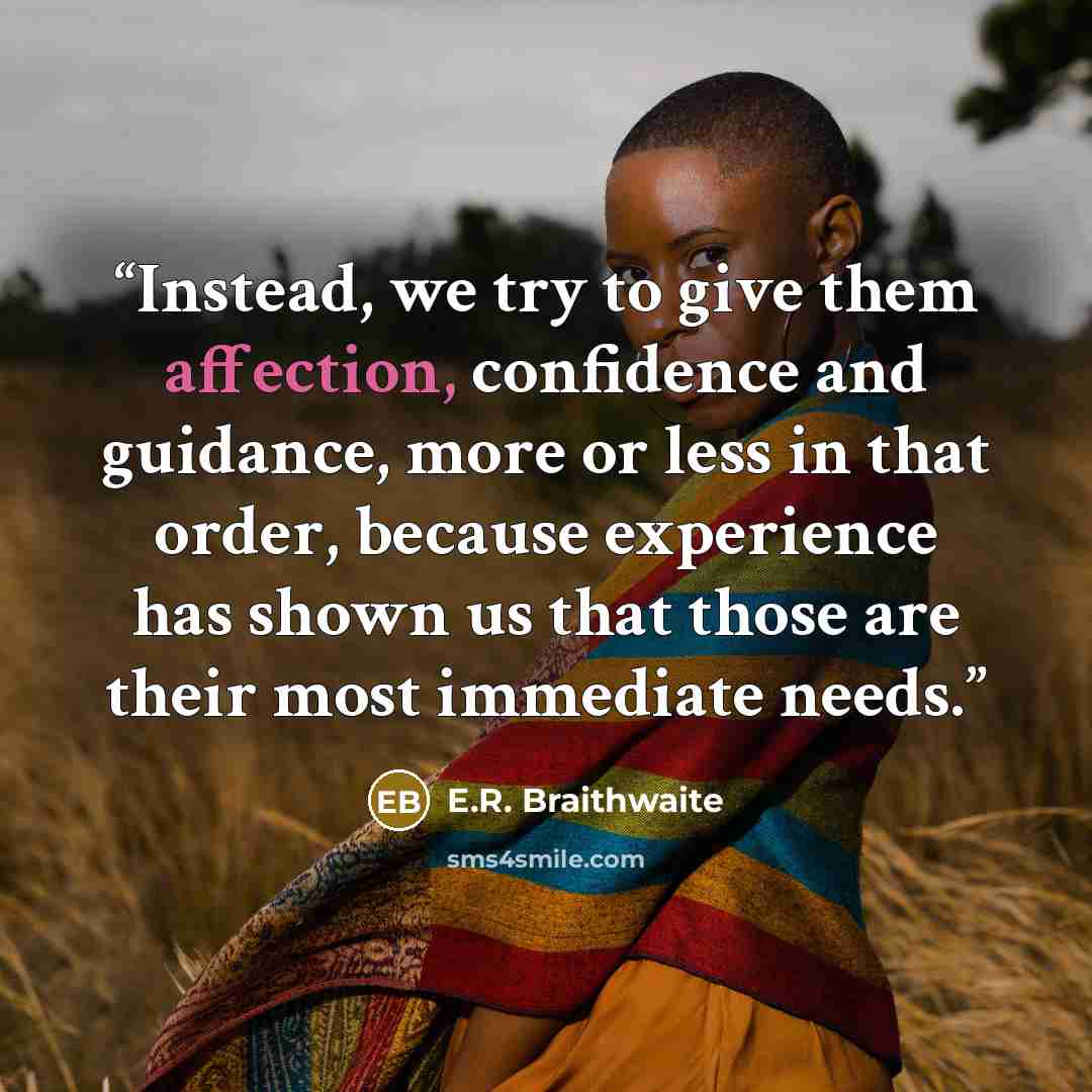“Instead, we try to give them affection, confidence and guidance, more or less in that order, because experience has shown us that those are their most immediate needs.” quote by E.R. Braithwaite