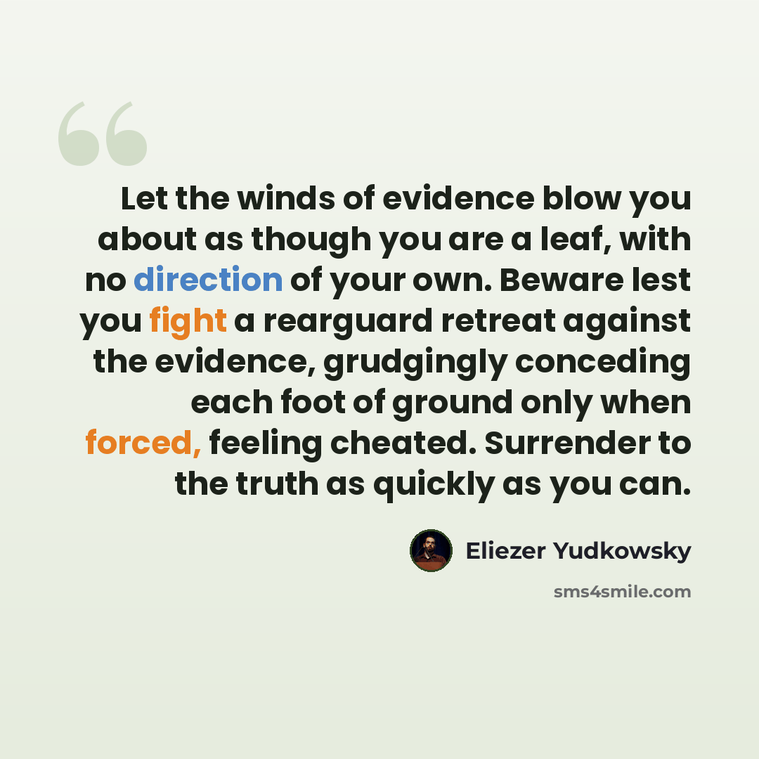 “Let the winds of evidence blow you about as though you are a leaf, with no direction of your own. Beware lest you fight a rearguard retreat against the evidence, grudgingly conceding each foot of ground only when forced, feeling cheated. Surrender to the truth as quickly as you can.” quote by Eliezer Yudkowsky