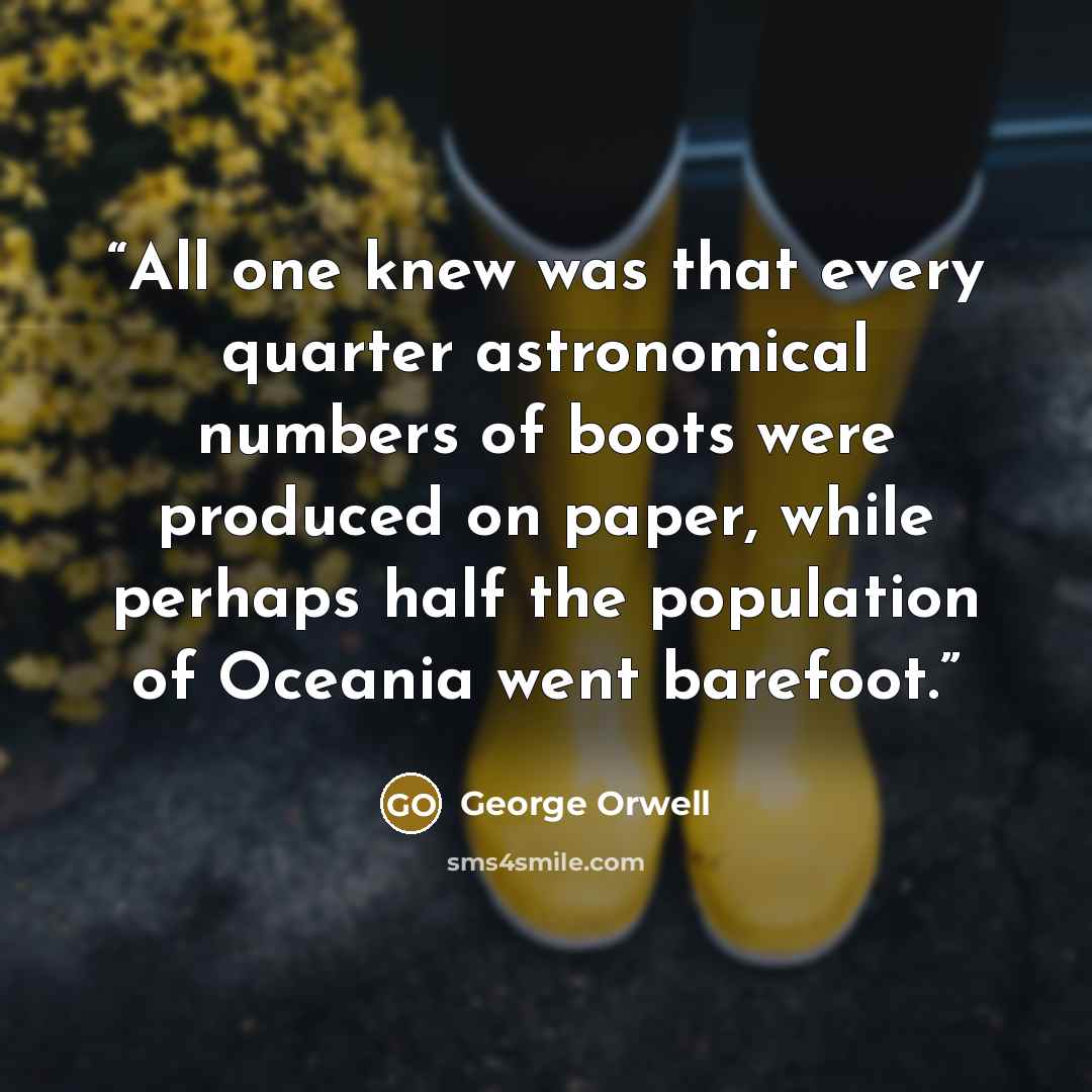 “All one knew was that every quarter astronomical numbers of boots were produced on paper, while perhaps half the population of Oceania went barefoot.” quote by George Orwell