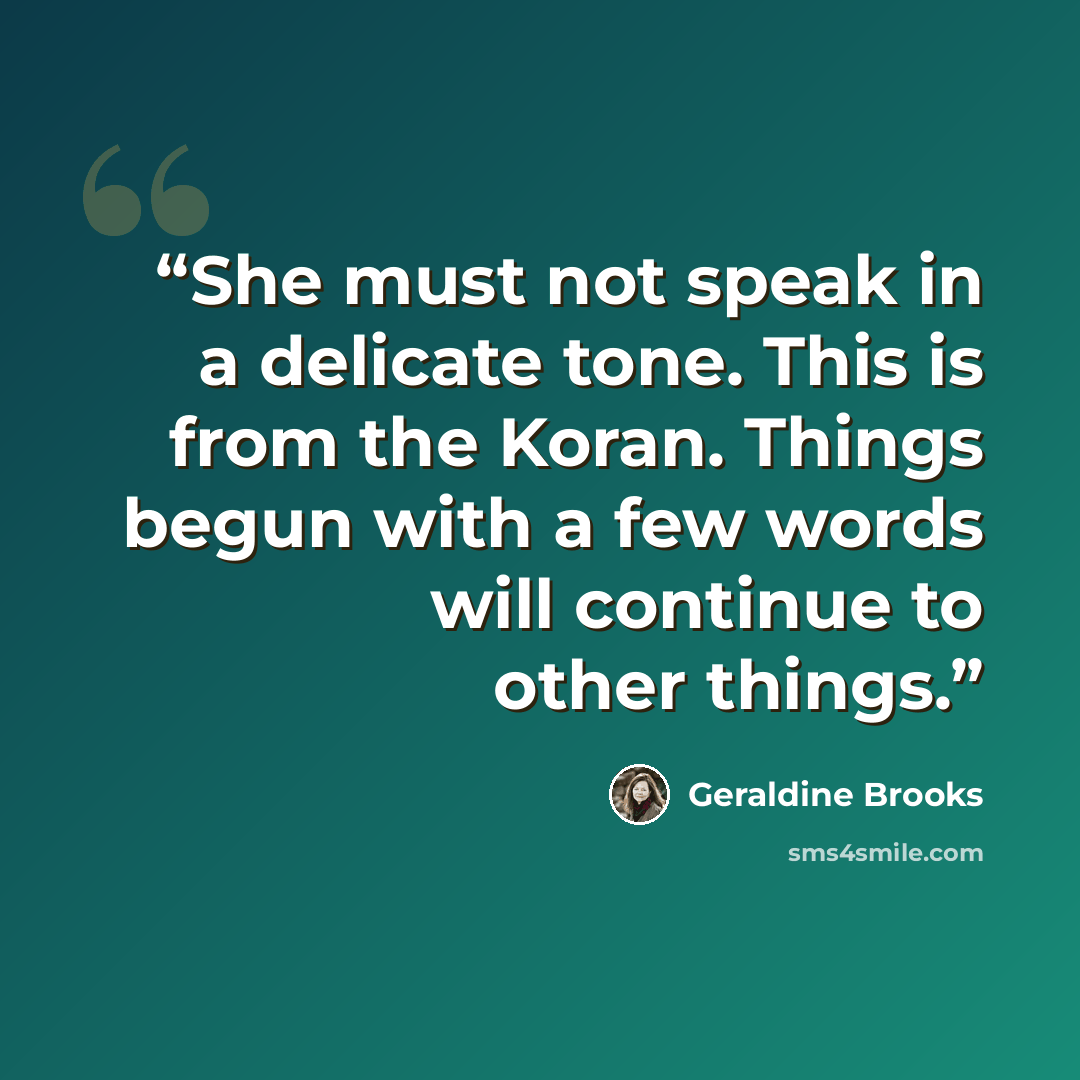 “She must not speak in a delicate tone. This is from the Koran. Things begun with a few words will continue to other things.” quote by Geraldine Brooks